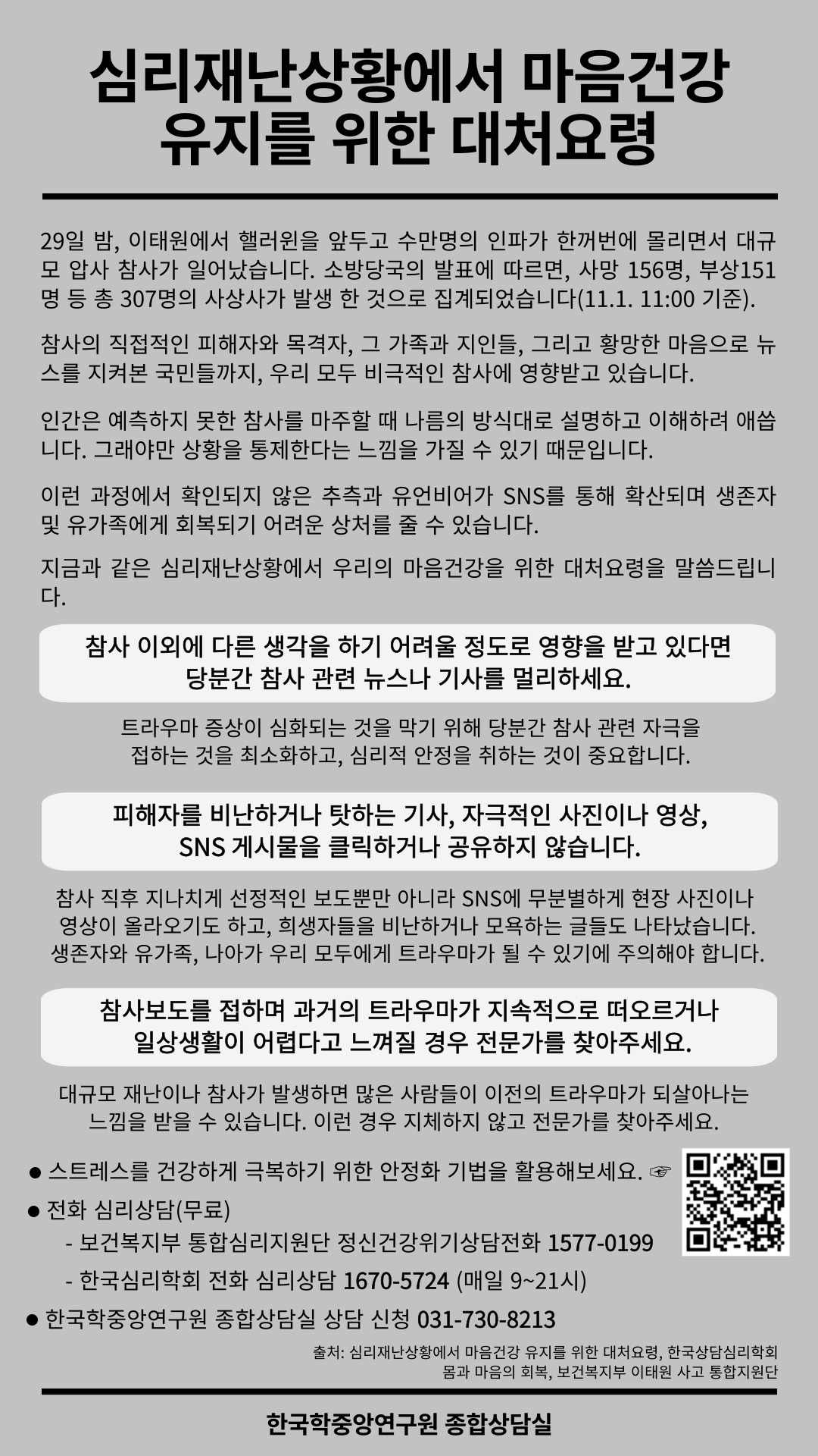 심리재난상황에서 마음건강유지를 위한 대처요령 29일 밤, 이태원에서 핼러윈을 앞두고 수만명의 인파가 한꺼번에 몰리면서 대규모 압사 참사가 일어났습니다. 소방당국의 발표에 따르면, 사망 156명, 부상 151명 등 총 307명의 사상사가 발생한 것으로 집계되었습니다(11.1. 11:00 기준). 참사의 직접적인 피해자와 목격자, 그 가족과 지인들, 그리고 황망한 마음으로 뉴스를 지켜본 국민들까지, 우리 모두 비극적인 참사에 영향받고 있습니다. 인간은 예측하지 못한 참사를 마주할 때 나름의 방식대로 설명하고 이해하려 애씁니다. 그래야만 상황을 통제한다는 느낌을 가질수 있기 때문입니다. 이런 과정에서 확인되지 않은 추측과 유언비어가 SNS를 통해 확산되며 생존자 및 유가족에게 회복되기 어려운 상처를 줄 수 있습니다. 지금과 같은 심리재난상황에서 우리의 마음건강을 위한 대처요령을 말씀드립니다. 참사 이외에 다른 생각을 하기 어려울 정도로 영향을 받고 있다면 당분간 참사 관련 뉴스나 기사를 멀리하세요. 트라우마 증상이 심화되는 것을 막기 위해 당분간 참사 관련 자극을 접하는 것을 최소화하고, 심리적 안정을 취하는 것이 중요합니다. 피해자를 비난하거나 탓하는 기사, 자극적인 사진이나 영상, SNS 게시물을 클릭하거나 공유하지 않습니다. 참사 직후 지나치게 선정적인 보도 뿐 아니라 SNS에 무분별하게 현장사진이나 영상이 올라오기도 하고, 희생자들을 비난하거나 모욕하는 글들도 나타났습니다. 생존자와 유가족, 나아가 우리 모두에게 트라우마가 될 수 있기에 주의해야 합니다. 참사보도를 접하며 과거의 트라우마가 지속적으로 떠오르거나 일상생활이 어렵다고 느껴질 경우 전문가를 찾아주세요. 대규모 재난이나 참사가 발생하면 많은 사람들이 이전의 트라우마가 되살아나는 느낌을 받을 수 있습니다. 이런 경우 지체하지 않고 전문가를 찾아주세요. 스트레스를 건강하게 극복하기 위한 안정화 기법을 활용해보세요. 전화 심리상담(무료) -보건복지부 통합심리지원단 정신건강위기상담전화 1577-0199 - 한국심리학회 전화 심리상담 1670-5724 (매일 9~21시) 한국학중앙연구원 종합상담실 상담 신청 031-730-8213  